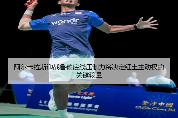 阿尔卡拉斯迎战鲁德底线压制力将决定红土主动权的关键较量